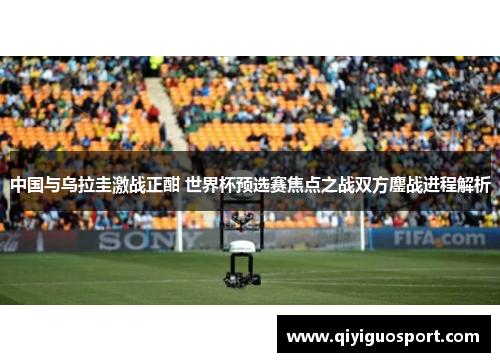 中国与乌拉圭激战正酣 世界杯预选赛焦点之战双方鏖战进程解析